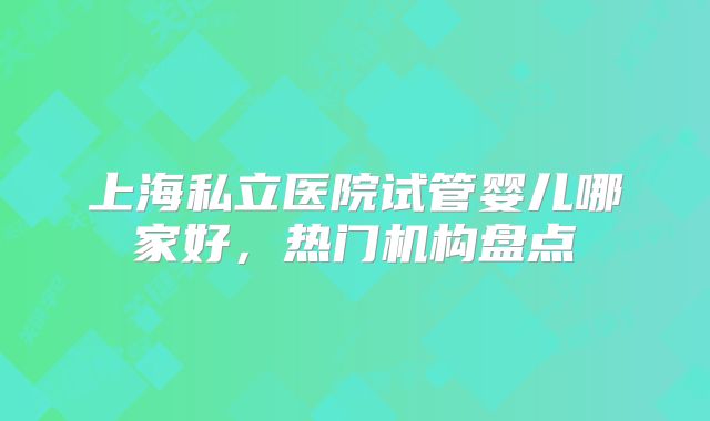 上海私立医院试管婴儿哪家好,热门机构盘点