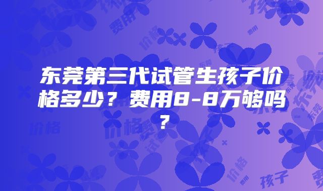 东莞第三代试管生孩子价格多少？费用8-8万够吗？