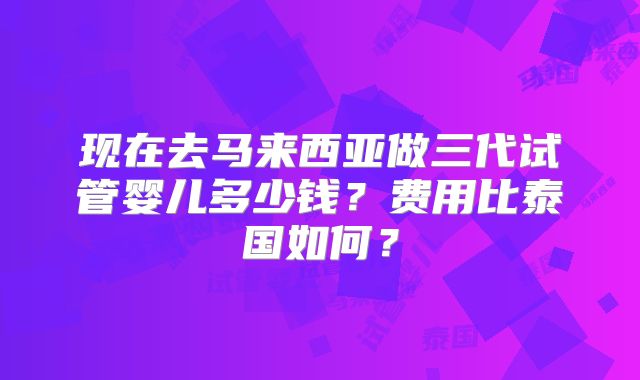 现在去马来西亚做三代试管婴儿多少钱？费用比泰国如何？