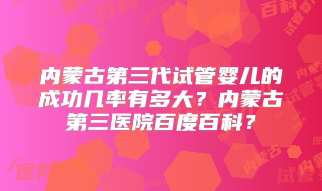 内蒙古第三代试管婴儿的成功几率有多大？内蒙古第三医院百度百科？