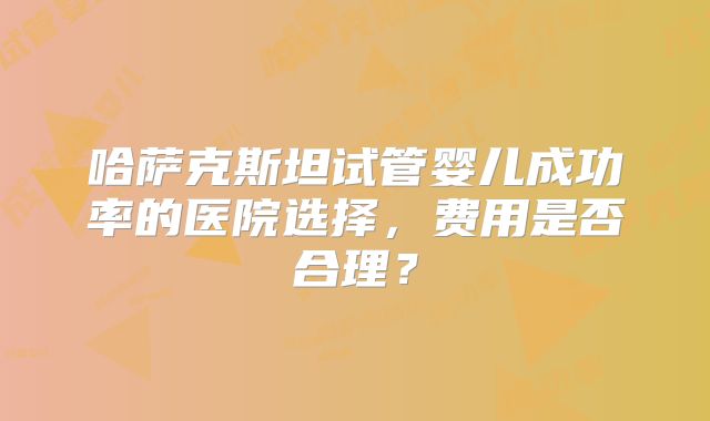 哈萨克斯坦试管婴儿成功率的医院选择，费用是否合理？