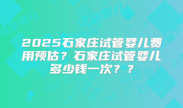 2025石家庄试管婴儿费用预估？石家庄试管婴儿多少钱一次？？
