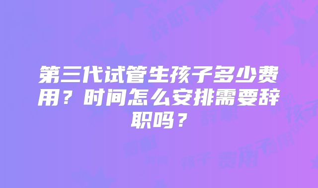 第三代试管生孩子多少费用？时间怎么安排需要辞职吗？
