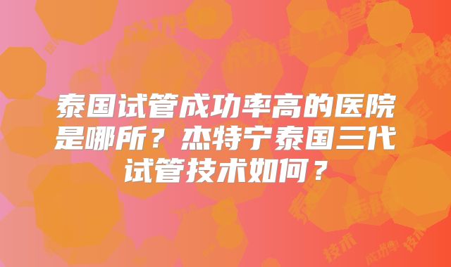 泰国试管成功率高的医院是哪所?杰特宁泰国三代试管技术如何?
