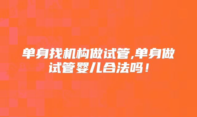 单身找机构做试管,单身做试管婴儿合法吗!