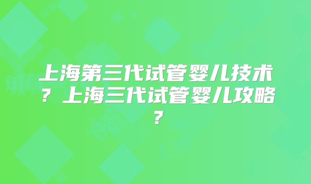 上海第三代试管婴儿技术?上海三代试管婴儿攻略?