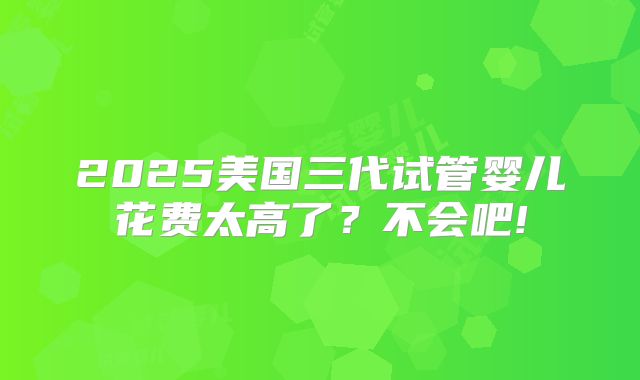 2025美国三代试管婴儿花费太高了？不会吧!