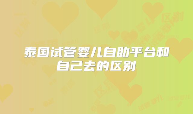 泰国试管婴儿自助平台和自己去的区别