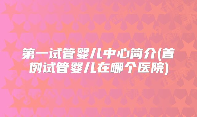 第一试管婴儿中心简介(首例试管婴儿在哪个医院)