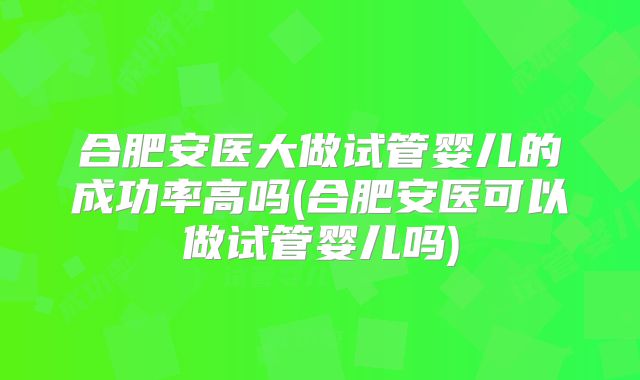 合肥安医大做试管婴儿的成功率高吗(合肥安医可以做试管婴儿吗)