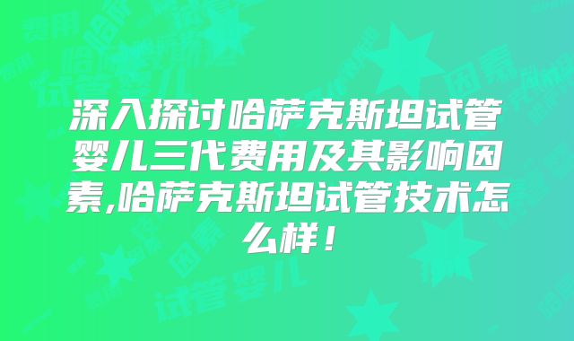 深入探讨哈萨克斯坦试管婴儿三代费用及其影响因素,哈萨克斯坦试管技术怎么样！
