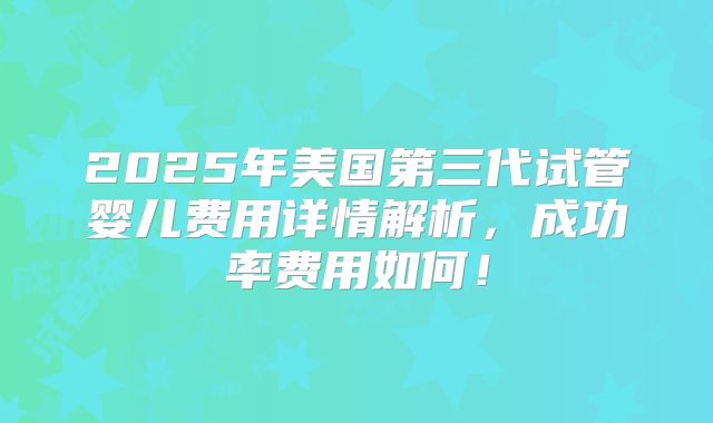 2025年美国第三代试管婴儿费用详情解析，成功率费用如何！