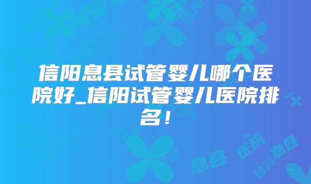信阳息县试管婴儿哪个医院好_信阳试管婴儿医院排名！