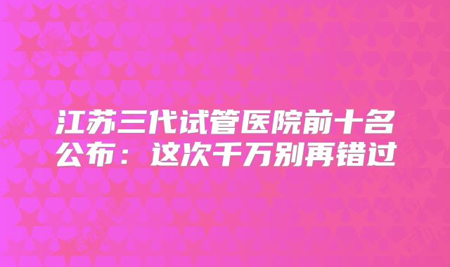 江苏三代试管医院前十名公布：这次千万别再错过