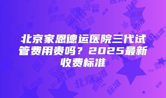 北京家恩德运医院三代试管费用贵吗？2025最新收费标准