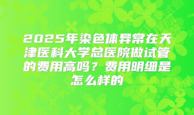 2025年染色体异常在天津医科大学总医院做试管的费用高吗？费用明细是怎么样的