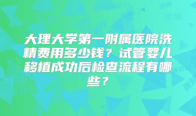 大理大学第一附属医院洗精费用多少钱？试管婴儿移植成功后检查流程有哪些？
