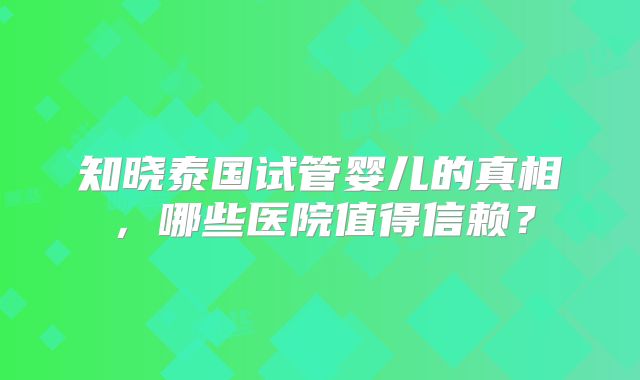 知晓泰国试管婴儿的真相,哪些医院值得信赖?