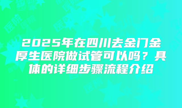2025年在四川去金门金厚生医院做试管可以吗？具体的详细步骤流程介绍