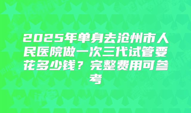 2025年单身去沧州市人民医院做一次三代试管要花多少钱?完整费用可参考