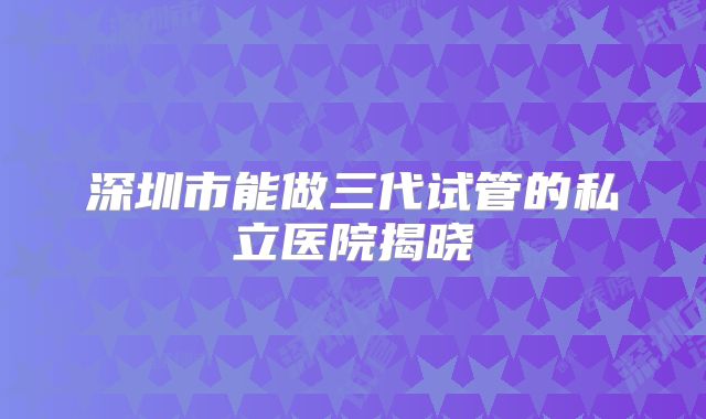 深圳市能做三代试管的私立医院揭晓