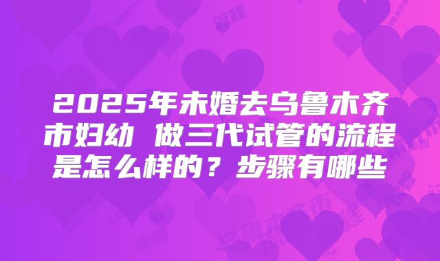 2025年未婚去乌鲁木齐市妇幼 做三代试管的流程是怎么样的？步骤有哪些