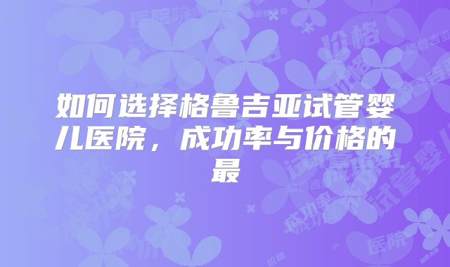 如何选择格鲁吉亚试管婴儿医院，成功率与价格的最