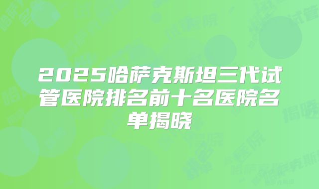2025哈萨克斯坦三代试管医院排名前十名医院名单揭晓