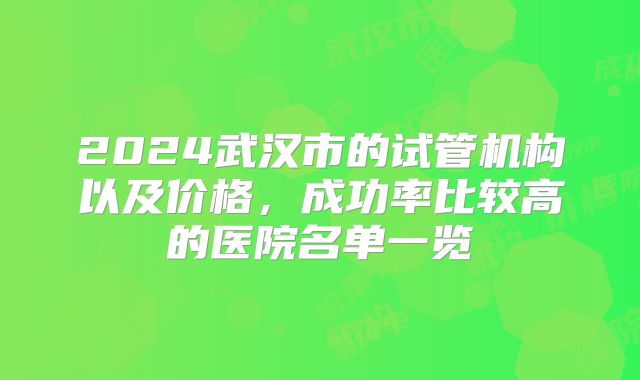 2024武汉市的试管机构以及价格，成功率比较高的医院名单一览