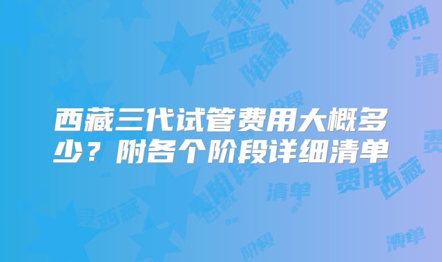 西藏三代试管费用大概多少？附各个阶段详细清单