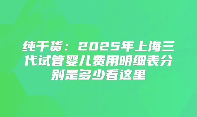 纯干货：2025年上海三代试管婴儿费用明细表分别是多少看这里