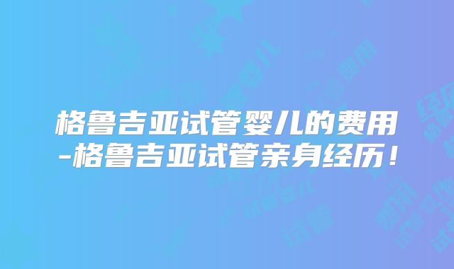 格鲁吉亚试管婴儿的费用-格鲁吉亚试管亲身经历！