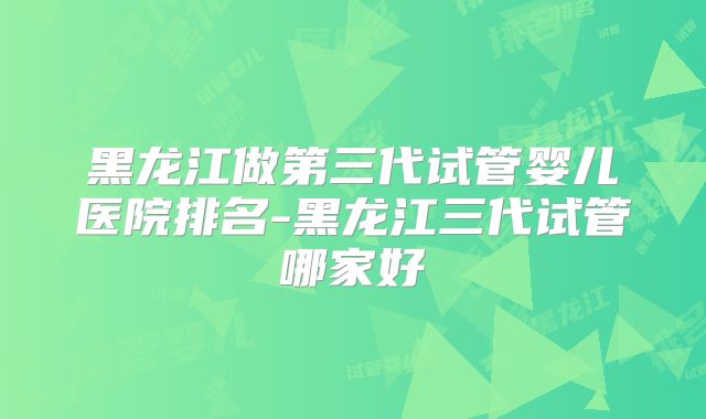 黑龙江做第三代试管婴儿医院排名-黑龙江三代试管哪家好