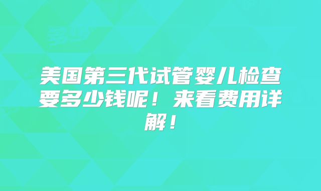 美国第三代试管婴儿检查要多少钱呢！来看费用详解！