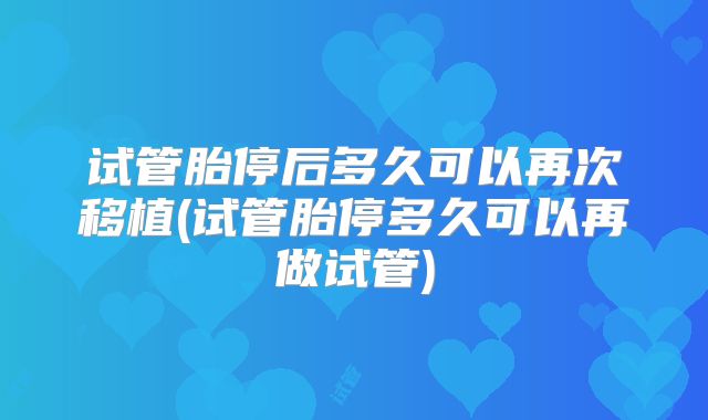 试管胎停后多久可以再次移植(试管胎停多久可以再做试管)