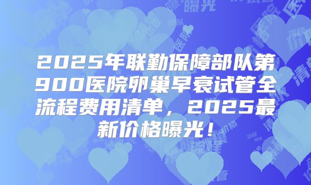 2025年联勤保障部队第900医院卵巢早衰试管全流程费用清单，2025最新价格曝光！