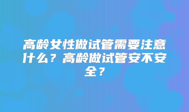 高龄女性做试管需要注意什么？高龄做试管安不安全？