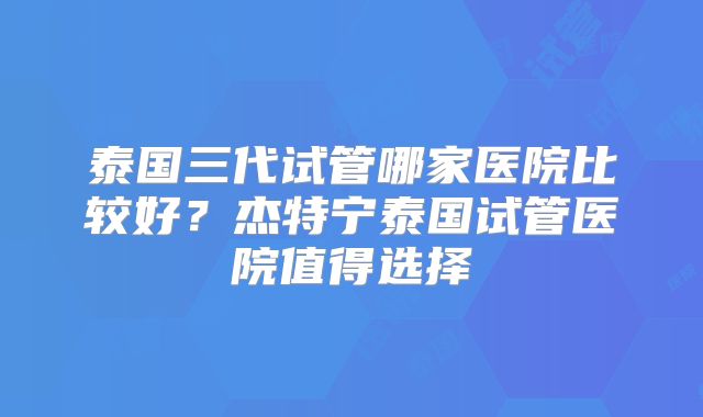 泰国三代试管哪家医院比较好?杰特宁泰国试管医院值得选择