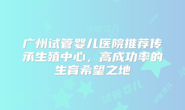 广州试管婴儿医院推荐传承生殖中心，高成功率的生育希望之地