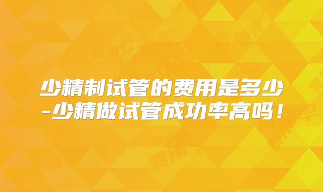少精制试管的费用是多少-少精做试管成功率高吗！