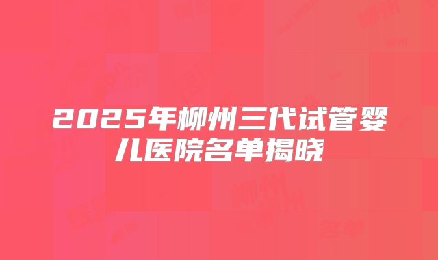 2025年柳州三代试管婴儿医院名单揭晓