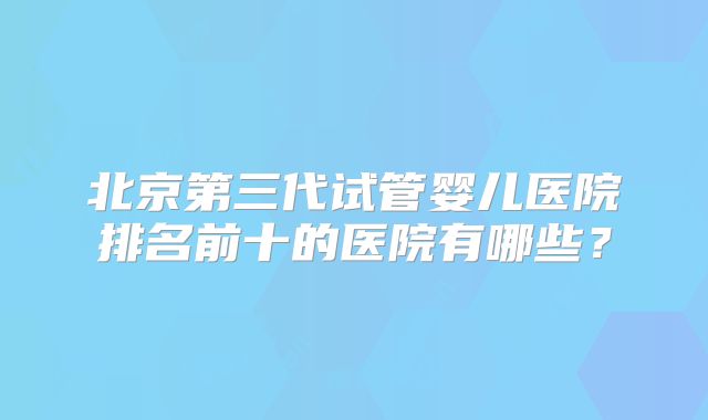 北京第三代试管婴儿医院排名前十的医院有哪些？