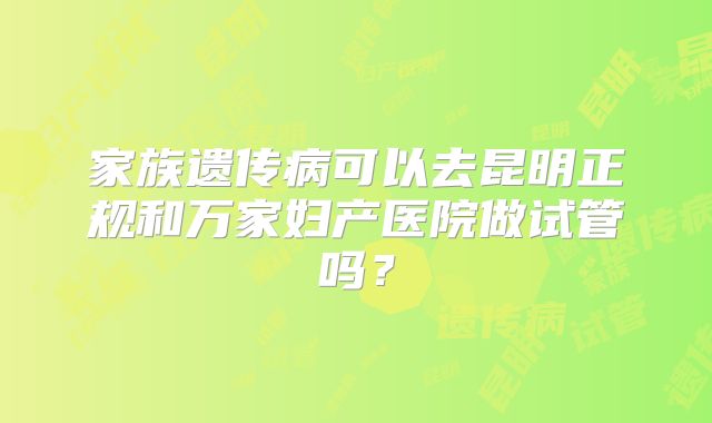 家族遗传病可以去昆明正规和万家妇产医院做试管吗？