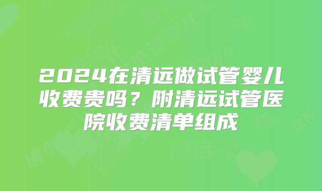 2024在清远做试管婴儿收费贵吗?附清远试管医院收费清单组成