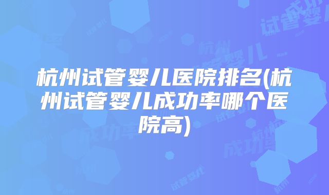 杭州试管婴儿医院排名(杭州试管婴儿成功率哪个医院高)