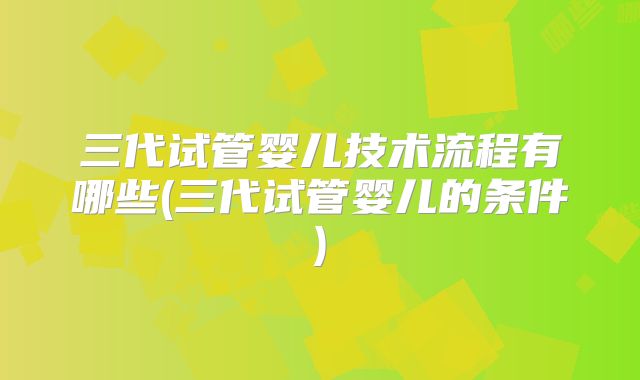 三代试管婴儿技术流程有哪些(三代试管婴儿的条件)