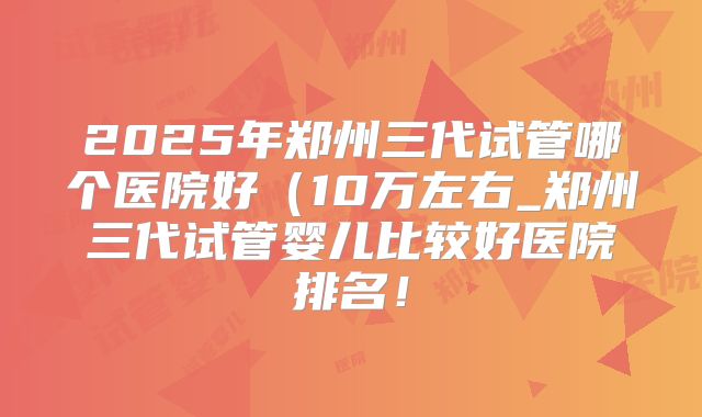 2025年郑州三代试管哪个医院好(10万左右_郑州三代试管婴儿比较好医院排名!
