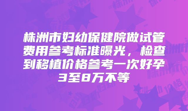 株洲市妇幼保健院做试管费用参考标准曝光,检查到移植价格参考一次好孕3至8万不等