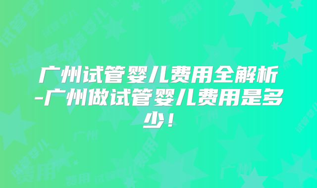 广州试管婴儿费用全解析-广州做试管婴儿费用是多少！