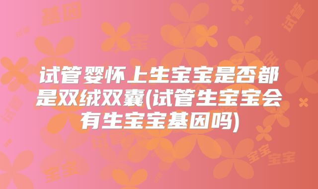 试管婴怀上生宝宝是否都是双绒双囊(试管生宝宝会有生宝宝基因吗)